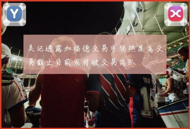 美记透露加福德交易市场热度高交易截止日前或将被交易离队