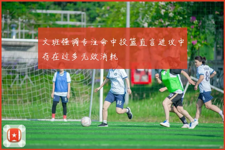 文班强调专注命中投篮直言进攻中存在过多无效消耗