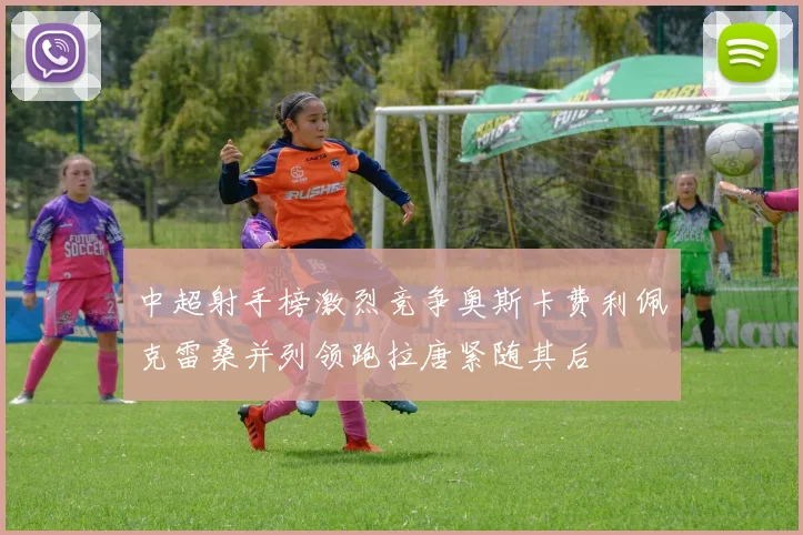 中超射手榜激烈竞争奥斯卡费利佩克雷桑并列领跑拉唐紧随其后