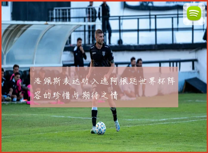 洛佩斯表达对入选阿根廷世界杯阵容的珍惜与期待之情