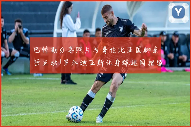 巴特勒分享照片与哥伦比亚国脚亲密互动J罗和迪亚斯化身球迷同框留念