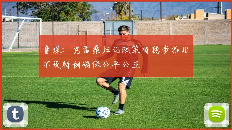 鲁媒：克雷桑归化政策将稳步推进不设特例确保公平公正