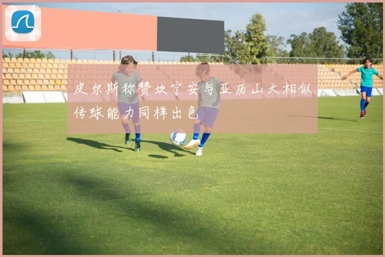 皮尔斯称赞坎宁安与亚历山大相似传球能力同样出色