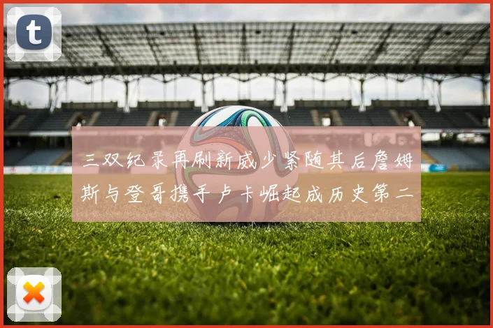 三双纪录再刷新威少紧随其后詹姆斯与登哥携手卢卡崛起成历史第二