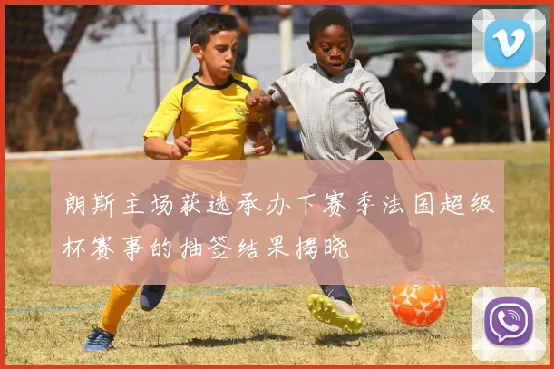 朗斯主场获选承办下赛季法国超级杯赛事的抽签结果揭晓
