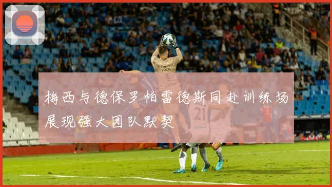 梅西与德保罗帕雷德斯同赴训练场展现强大团队默契