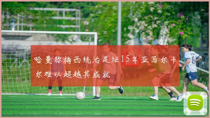 哈曼称梅西统治足坛15年亚马尔卡尔难以超越其成就