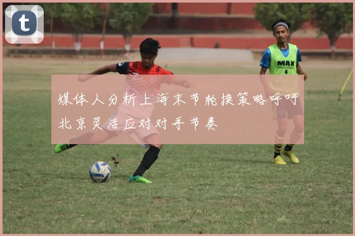 媒体人分析上海末节轮换策略呼吁北京灵活应对对手节奏
