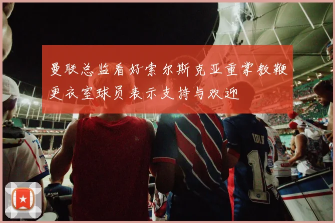 曼联总监看好索尔斯克亚重掌教鞭更衣室球员表示支持与欢迎