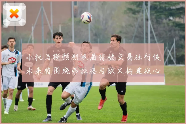 小托马斯预测浓眉将被交易独行侠未来将围绕弗拉格与欧文构建核心阵容